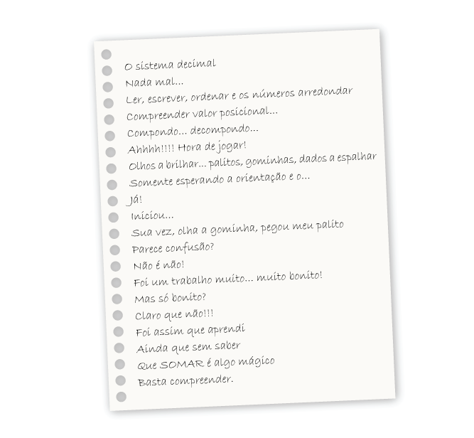 O sistema decimal Nada mal... Ler, escrever, ordenar e os números arredondar Compreender valor posicional... Compondo... decompondo... Ahhhh!!!! Hora de jogar! Olhos a brilhar... palitos, gominhas, dados a espalhar Somente esperando a orientação e o... Já! Iniciou... Sua vez, olha a gominha, pegou meu palito Parece confusão? Não é não! Foi um trabalho muito... muito bonito! Mas só bonito? Claro que não!!! Foi assim que aprendi Ainda que sem saber Que SOMAR é algo mágico Basta compreender.